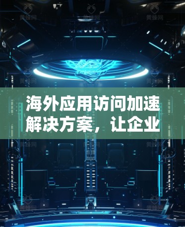 海外应用访问加速解决方案,让企业更高效地访问全球内容 海外应用访问加速解决方案,让企业更高效地访问全球内容