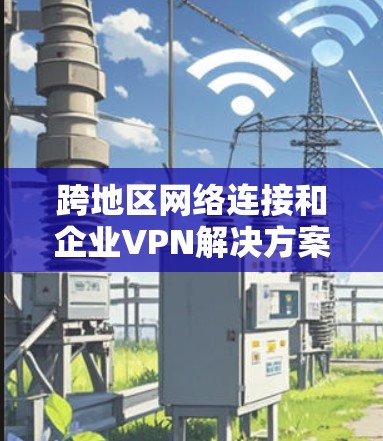 跨地区网络连接和企业VPN解决方案是企业高效管理数据、防范安全风险的重要手段。以下是对该主题的分步骤总结