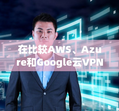 在比较AWS、Azure和Google云VPN服务时，我们可以总结出以下几点