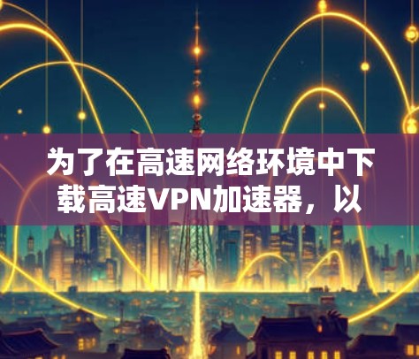 为了在高速网络环境中下载高速VPN加速器，以下是一些步骤指南