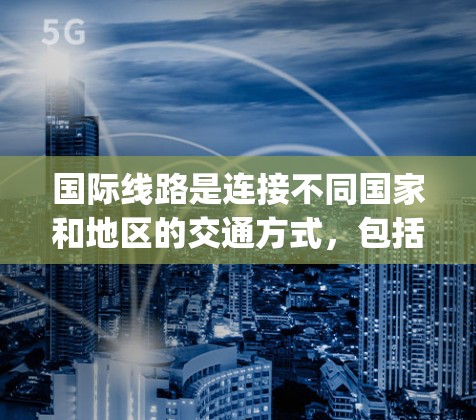 国际线路是连接不同国家和地区的交通方式,包括火车、飞机、高铁、flight-train、轮渡、航空器等。以下是一些主要的国际线路和它们的介绍 国际线路是连接不同国家和地区的交通方式,包括火车、飞机、高铁、flight-train、轮渡、航空器等。以下是一些主要的国际线路和它们的介绍