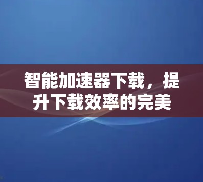 智能加速器下载,提升下载效率的完美解决方案 智能加速器下载,提升下载效率的完美解决方案