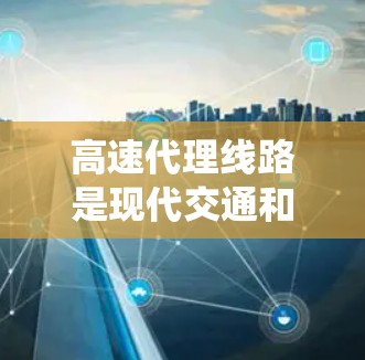 高速代理线路是现代交通和物流系统中的一个重要组成部分，其主要作用包括物流配送、服务提供和效率提升。以下是关于高速代理线路的详细分析