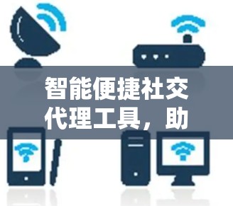 智能便捷社交代理工具,助力职场人高效连接 智能便捷社交代理工具,助力职场人高效连接