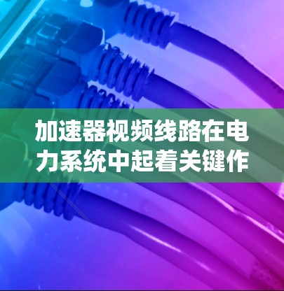 加速器视频线路在电力系统中起着关键作用，主要涉及提高电压、电流和传输效率，同时通过视频信号实现设备监控和通信，保护设备安全。以下是关于加速器视频线路的详细说明