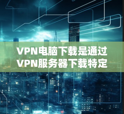 VPN电脑下载是通过VPN服务器下载特定应用程序或软件的过程。以下是常见VPN电脑下载工具和步骤的建议