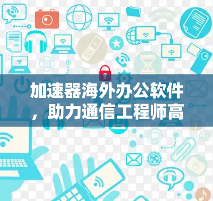 加速器海外办公软件,助力通信工程师高效协作 加速器海外办公软件,助力通信工程师高效协作