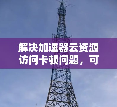 解决加速器云资源访问卡顿问题,可以按照以下步骤进行 解决加速器云资源访问卡顿问题,可以按照以下步骤进行