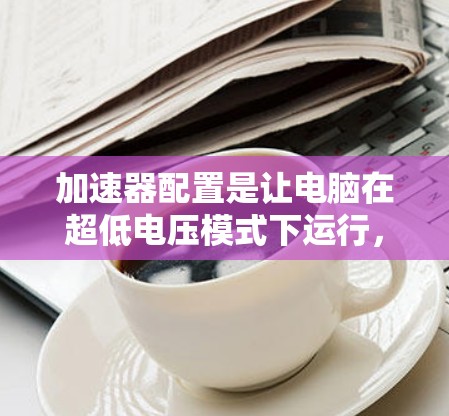 加速器配置是让电脑在超低电压模式下运行，以减少能耗。以下是详细的加速器配置要求，包括配置文件、安装步骤、安全注意事项和兼容性建议