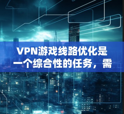 VPN游戏线路优化是一个综合性的任务,需要从多个方面进行全面考虑,以确保VPN连接的稳定、性能高、安全且用户体验好。以下是优化VPN游戏线路的关键步骤和建议 VPN游戏线路优化是一个综合性的任务,需要从多个方面进行全面考虑,以确保VPN连接的稳定、性能高、安全且用户体验好。以下是优化VPN游戏线路的关键步骤和建议