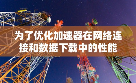 为了优化加速器在网络连接和数据下载中的性能，可以按照以下步骤进行