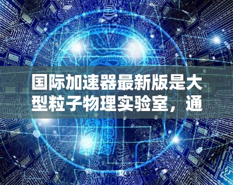 国际加速器最新版是大型粒子物理实验室，通常用于研究高能粒子的相互作用和相互反应，推动科学发现。常见的国际加速器包括