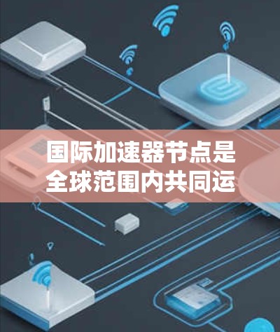 国际加速器节点是全球范围内共同运营的加速器设备，旨在加速特定粒子流，其核心功能包括粒子加速、结构维护和管理。以下是关于国际加速器节点的详细分析