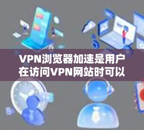 VPN浏览器加速是用户在访问VPN网站时可以采取的手段，主要通过提升浏览器的性能来优化速度和用户体验。以下是一些具体的步骤和建议