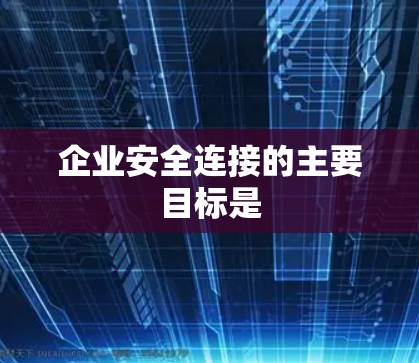 企业安全连接的主要目标是 企业安全连接的主要目标是
