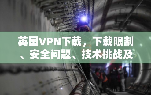 英国VPN下载，下载限制、安全问题、技术挑战及用户建议