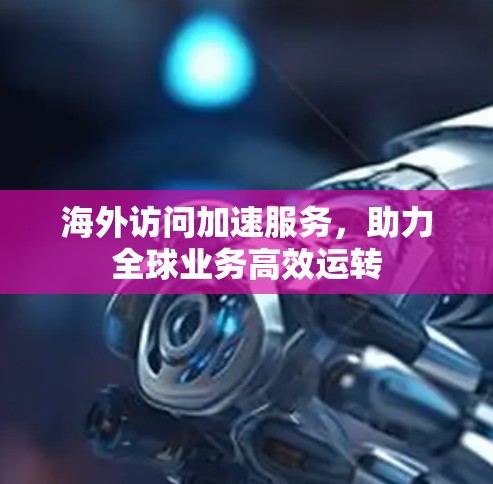 海外访问加速服务，助力全球业务高效运转